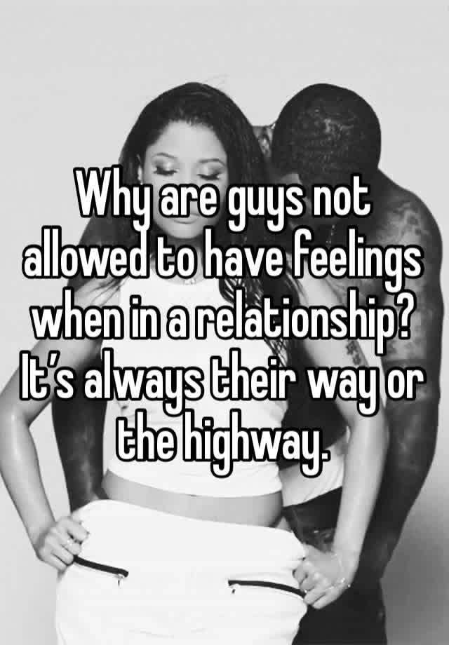 Why are guys not allowed to have feelings when in a relationship? It’s always their way or the highway. 