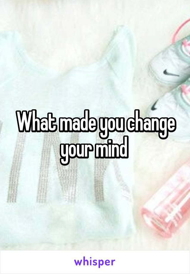 What made you change your mind 