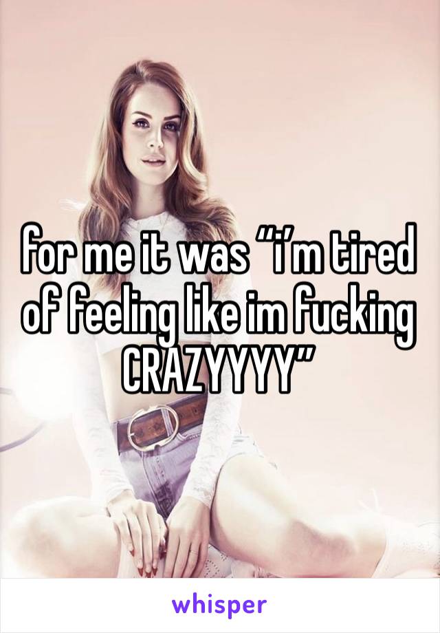 for me it was “i’m tired of feeling like im fucking CRAZYYYY” 