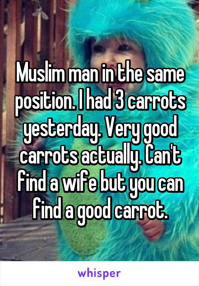 Muslim man in the same position. I had 3 carrots yesterday. Very good carrots actually. Can't find a wife but you can find a good carrot.