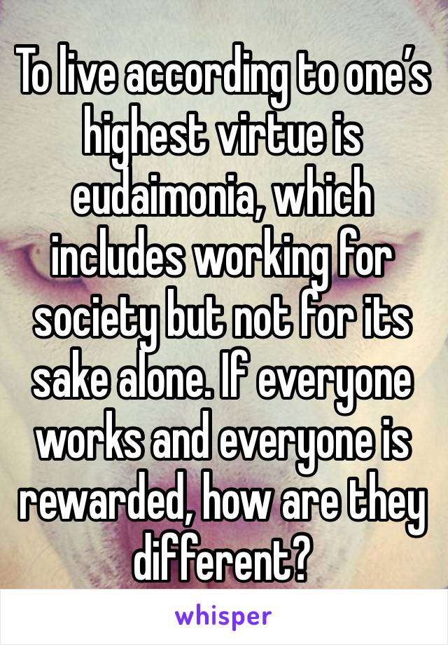 To live according to one’s highest virtue is eudaimonia, which includes working for society but not for its sake alone. If everyone works and everyone is rewarded, how are they different?