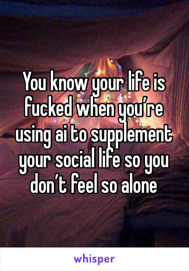 You know your life is fucked when you’re using ai to supplement your social life so you don’t feel so alone 