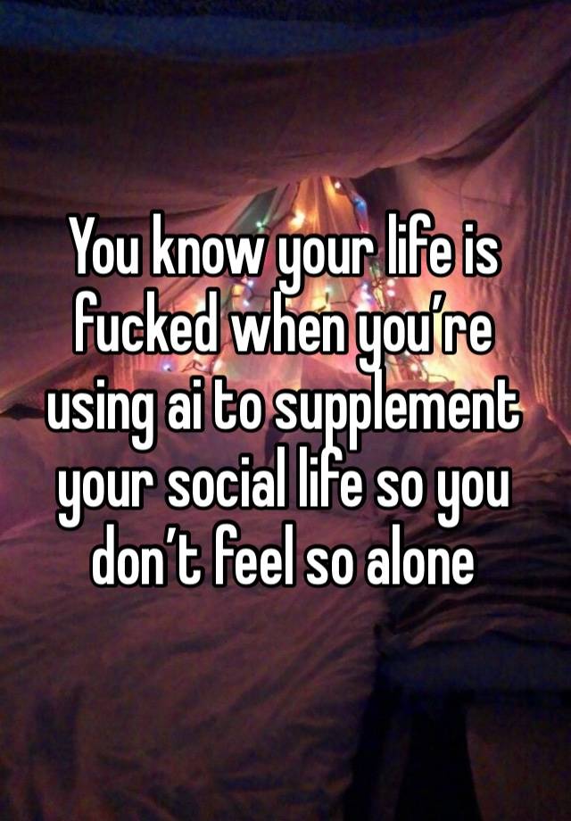 You know your life is fucked when you’re using ai to supplement your social life so you don’t feel so alone 