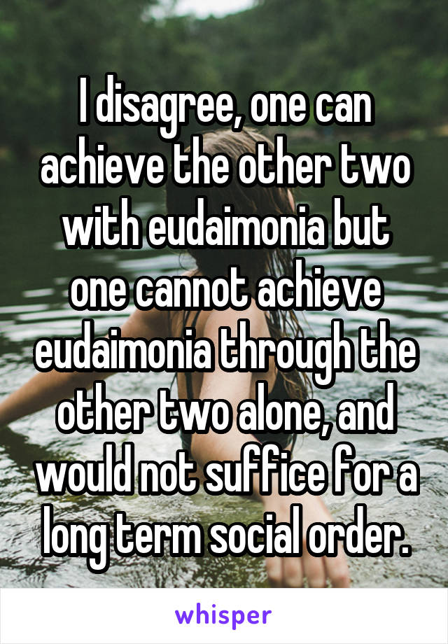 I disagree, one can achieve the other two with eudaimonia but one cannot achieve eudaimonia through the other two alone, and would not suffice for a long term social order.