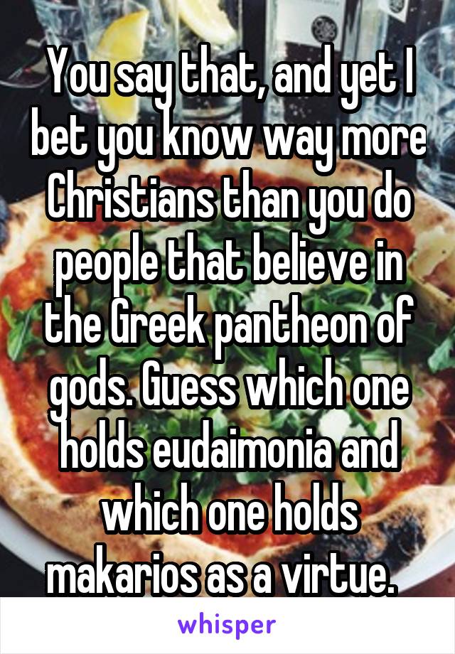 You say that, and yet I bet you know way more Christians than you do people that believe in the Greek pantheon of gods. Guess which one holds eudaimonia and which one holds makarios as a virtue.  