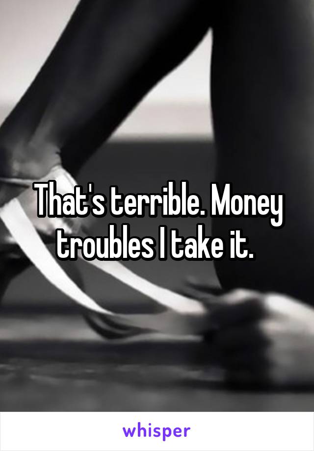 That's terrible. Money troubles I take it. 