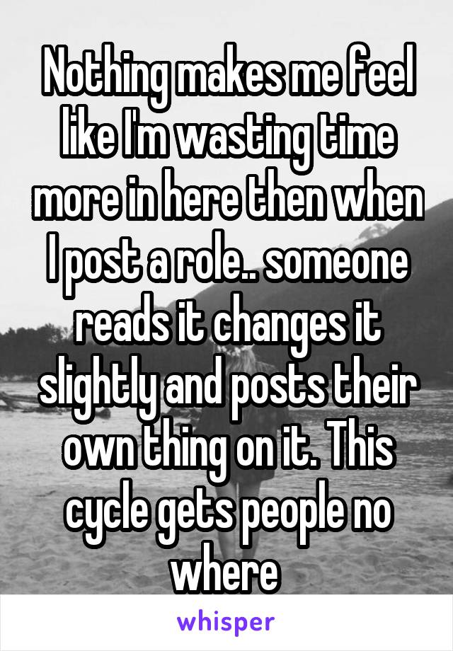 Nothing makes me feel like I'm wasting time more in here then when I post a role.. someone reads it changes it slightly and posts their own thing on it. This cycle gets people no where 