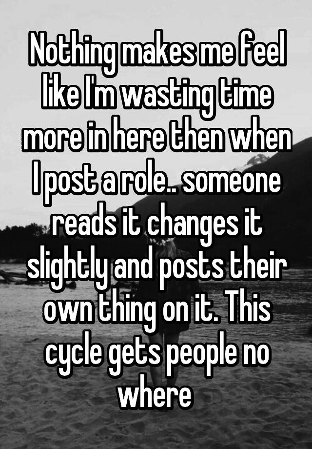 Nothing makes me feel like I'm wasting time more in here then when I post a role.. someone reads it changes it slightly and posts their own thing on it. This cycle gets people no where 