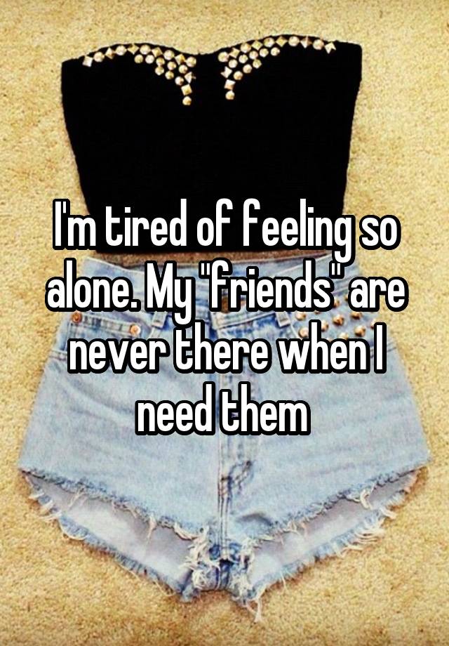 I'm tired of feeling so alone. My "friends" are never there when I need them 