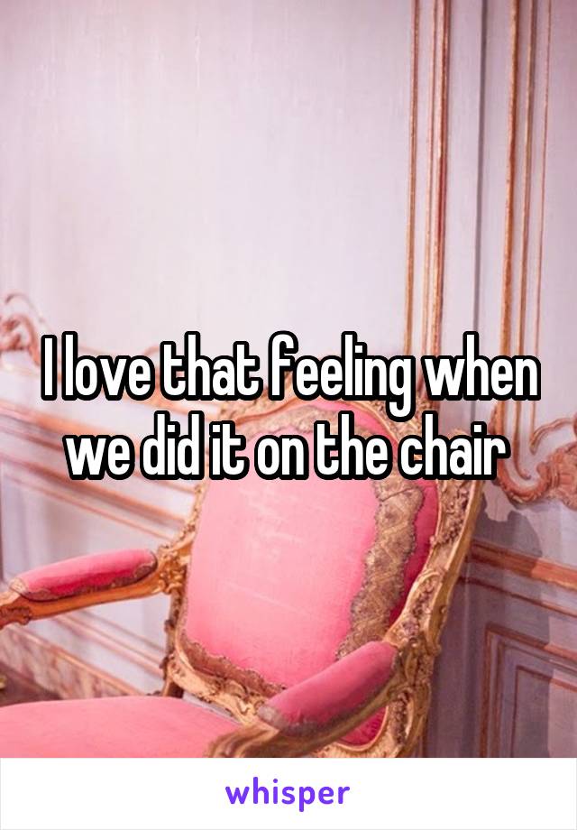 I love that feeling when we did it on the chair 