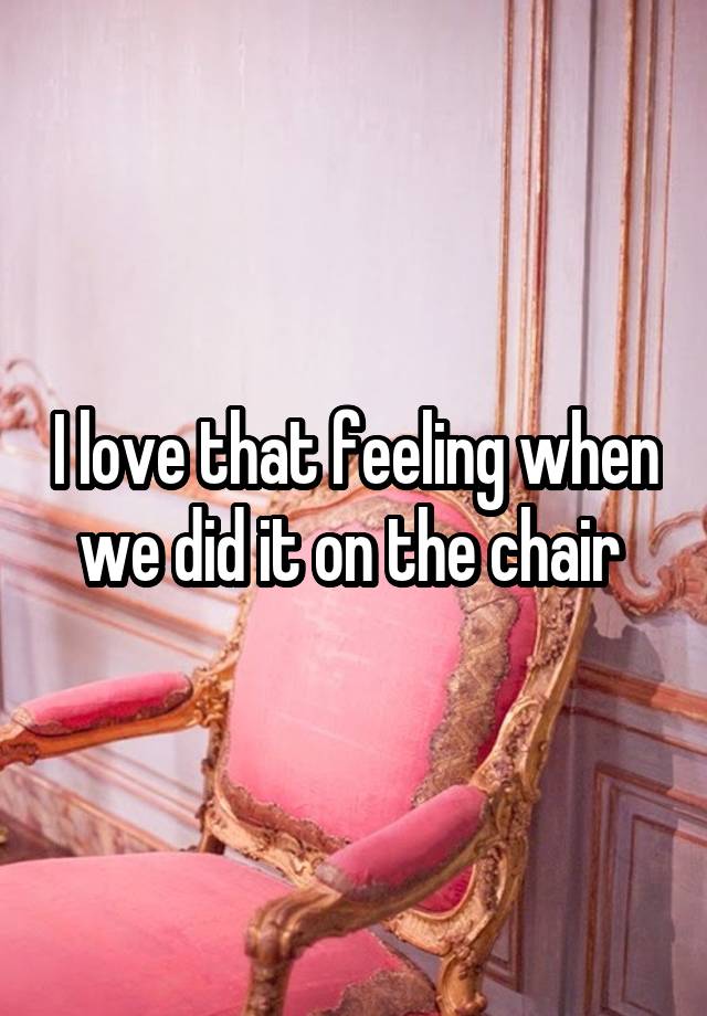 I love that feeling when we did it on the chair 