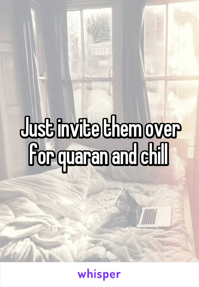 Just invite them over for quaran and chill 