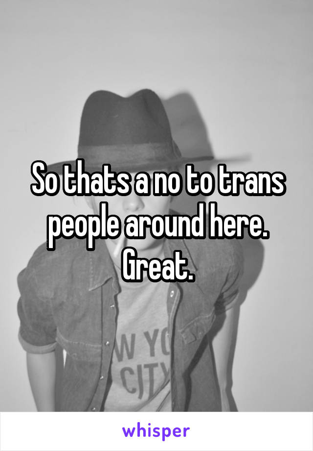 So thats a no to trans people around here. Great.