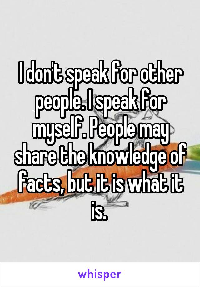 I don't speak for other people. I speak for myself. People may share the knowledge of facts, but it is what it is. 