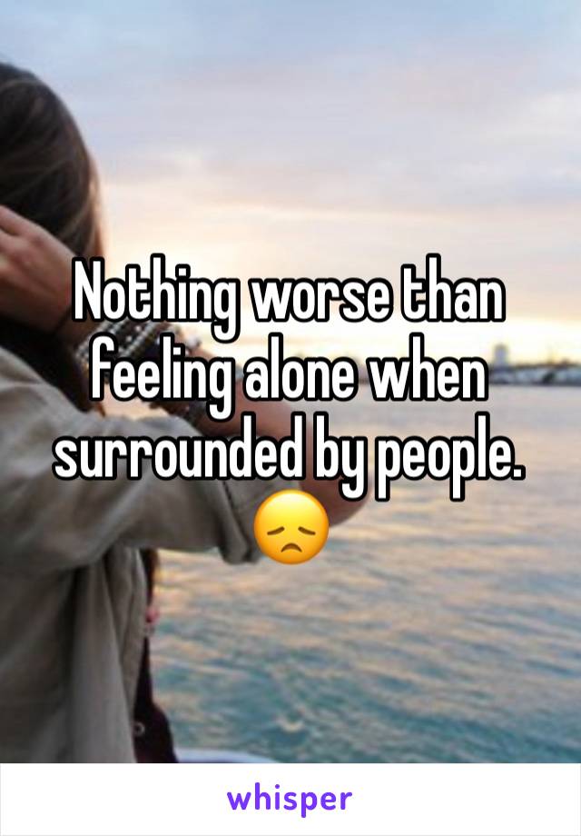 Nothing worse than feeling alone when surrounded by people. 😞 