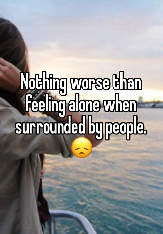 Nothing worse than feeling alone when surrounded by people. 😞 