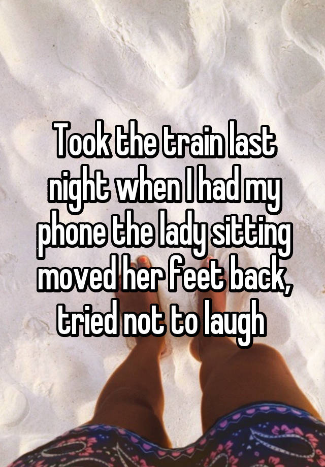 Took the train last night when I had my phone the lady sitting moved her feet back, tried not to laugh 