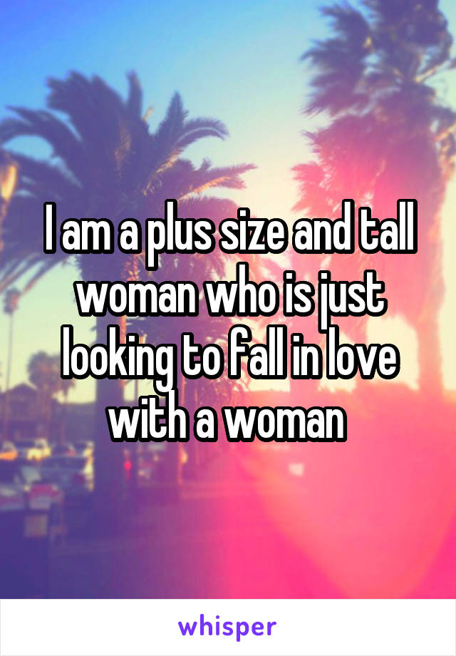 I am a plus size and tall woman who is just looking to fall in love with a woman 