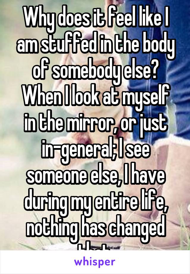 Why does it feel like I am stuffed in the body of somebody else?
When I look at myself in the mirror, or just in-general; I see someone else, I have during my entire life, nothing has changed that.