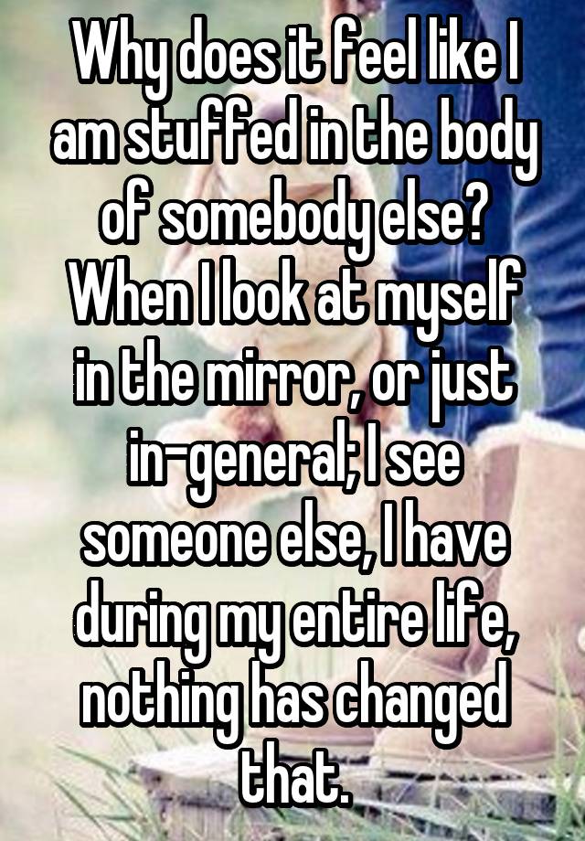 Why does it feel like I am stuffed in the body of somebody else?
When I look at myself in the mirror, or just in-general; I see someone else, I have during my entire life, nothing has changed that.