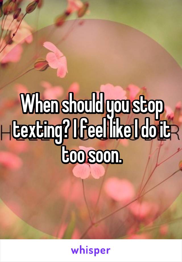 When should you stop texting? I feel like I do it too soon.