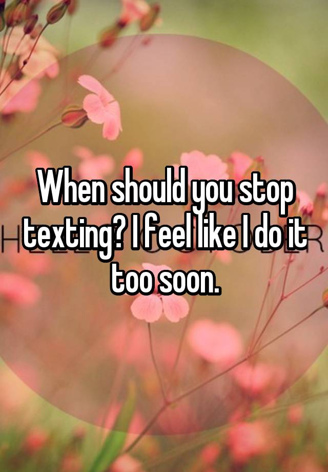 When should you stop texting? I feel like I do it too soon.