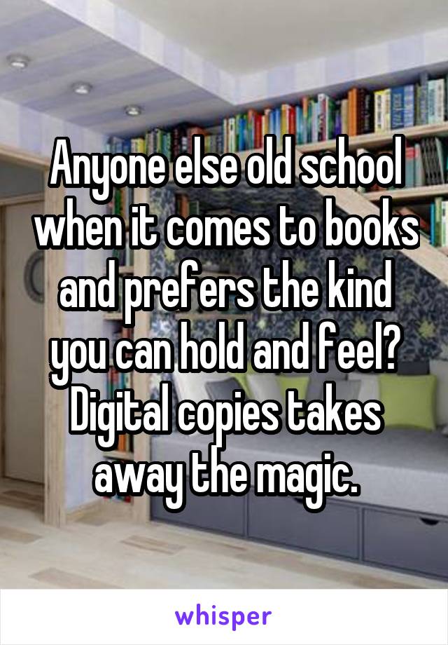 Anyone else old school when it comes to books and prefers the kind you can hold and feel? Digital copies takes away the magic.