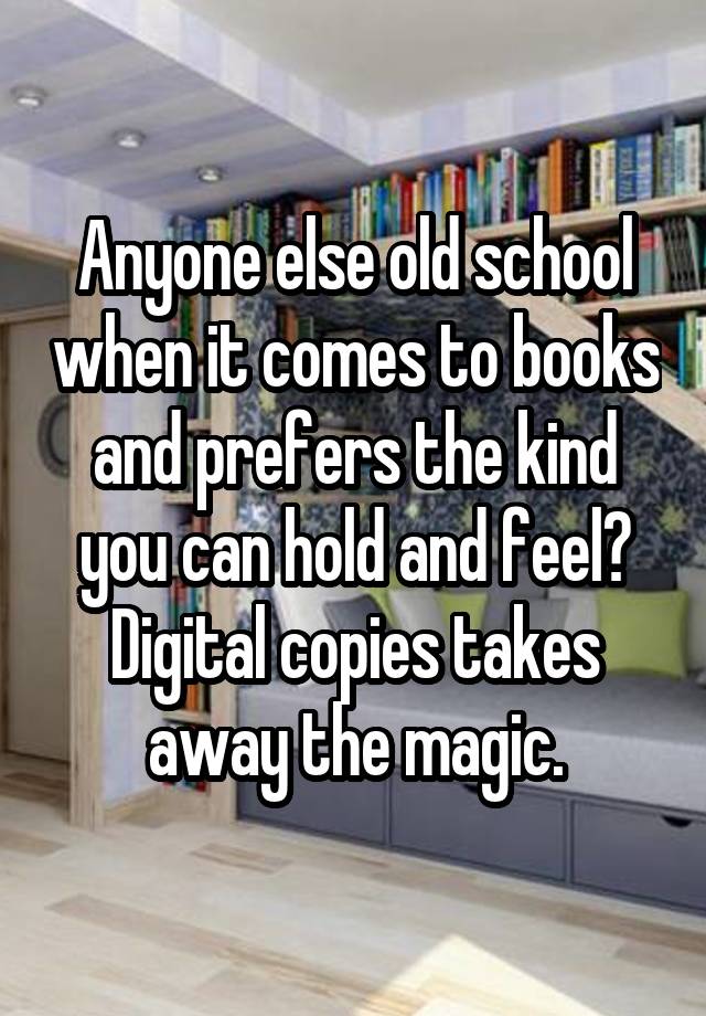 Anyone else old school when it comes to books and prefers the kind you can hold and feel? Digital copies takes away the magic.