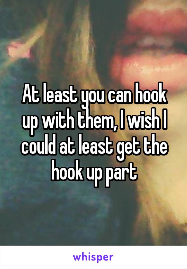 At least you can hook up with them, I wish I could at least get the hook up part