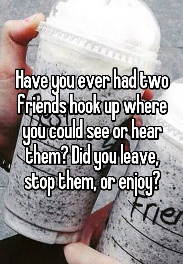 Have you ever had two friends hook up where you could see or hear them? Did you leave, stop them, or enjoy?