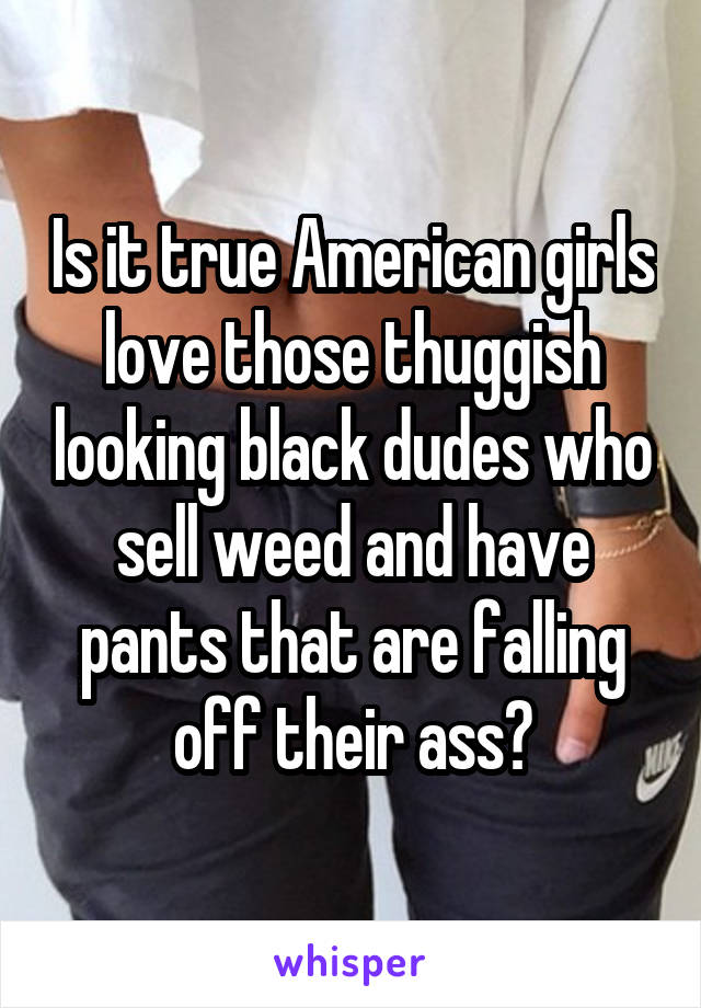Is it true American girls love those thuggish looking black dudes who sell weed and have pants that are falling off their ass?