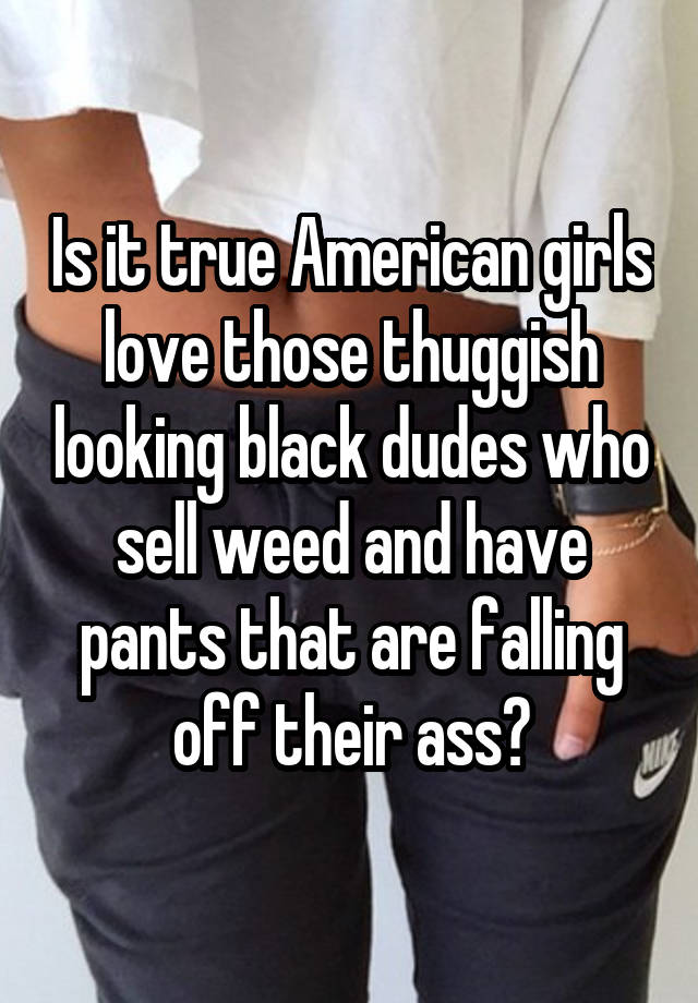 Is it true American girls love those thuggish looking black dudes who sell weed and have pants that are falling off their ass?