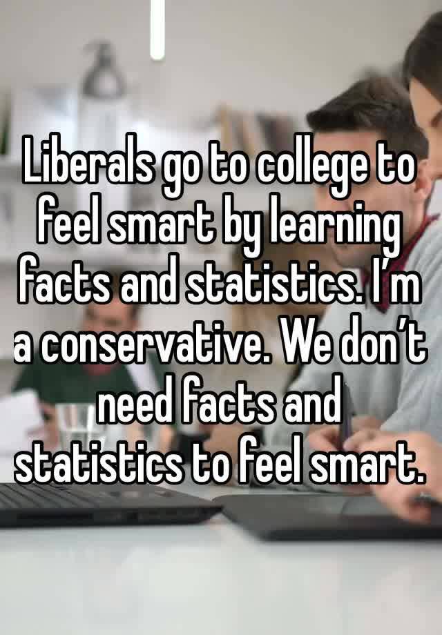 Liberals go to college to feel smart by learning facts and statistics. I’m a conservative. We don’t need facts and statistics to feel smart.