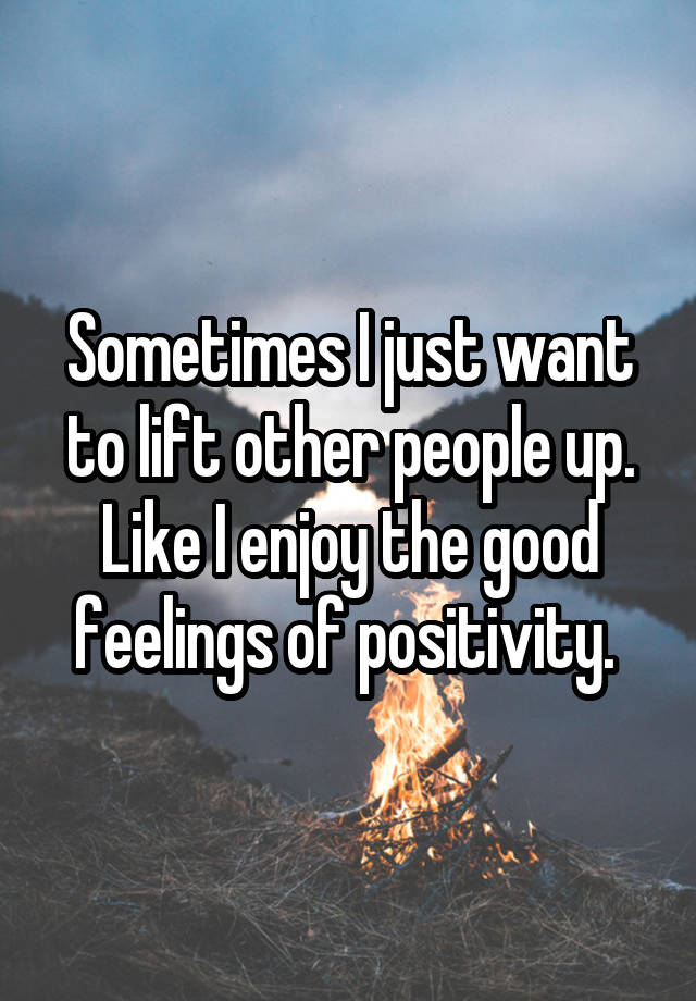 Sometimes I just want to lift other people up. Like I enjoy the good feelings of positivity. 