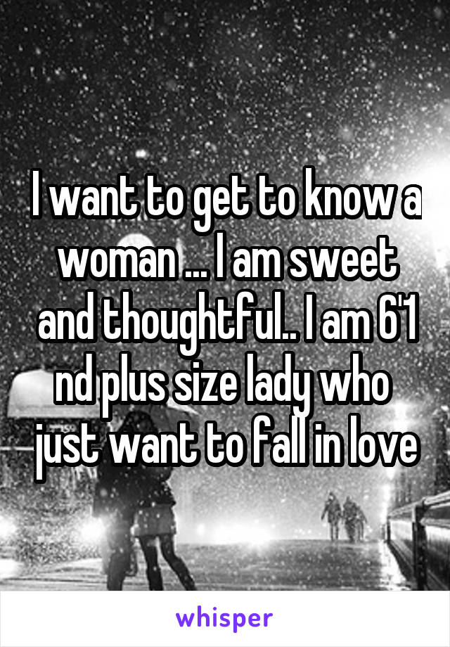 I want to get to know a woman ... I am sweet and thoughtful.. I am 6'1 nd plus size lady who  just want to fall in love