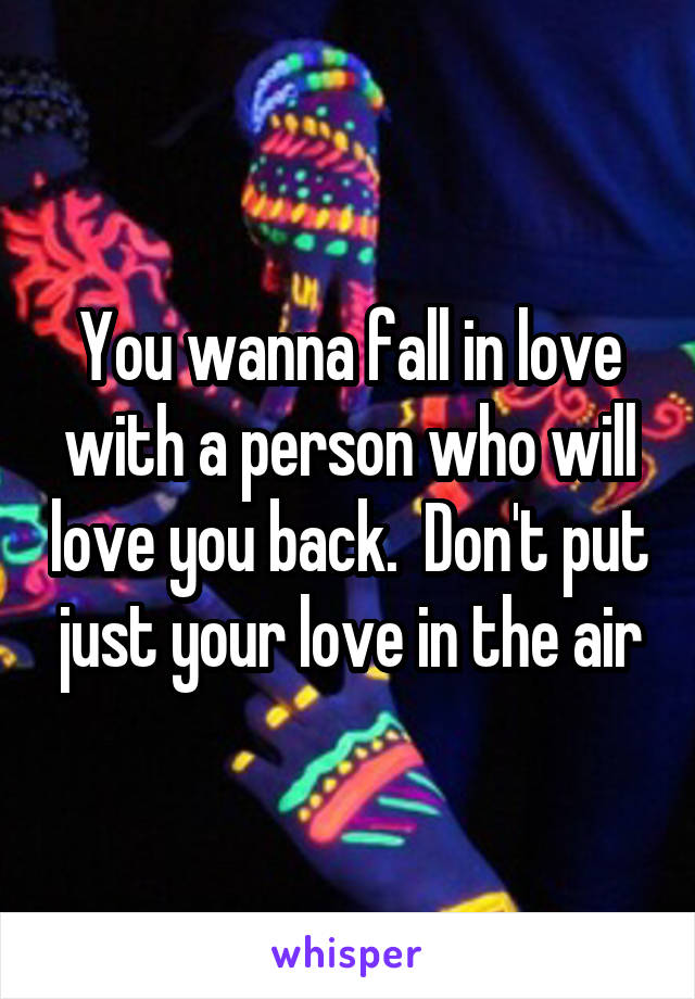 You wanna fall in love with a person who will love you back.  Don't put just your love in the air