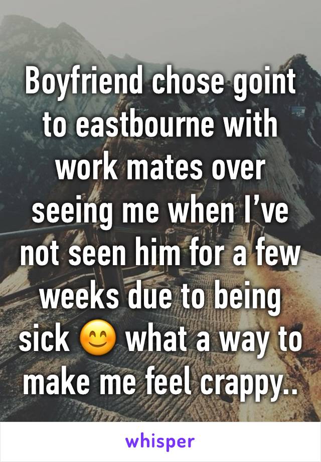 Boyfriend chose goint to eastbourne with work mates over seeing me when I’ve not seen him for a few weeks due to being sick 😊 what a way to make me feel crappy.. 