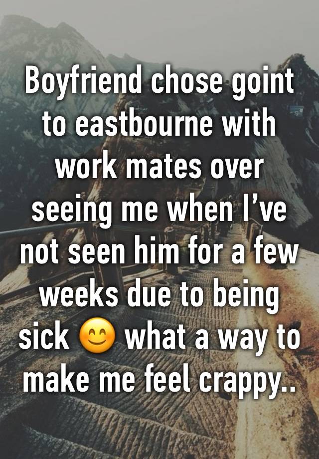 Boyfriend chose goint to eastbourne with work mates over seeing me when I’ve not seen him for a few weeks due to being sick 😊 what a way to make me feel crappy.. 