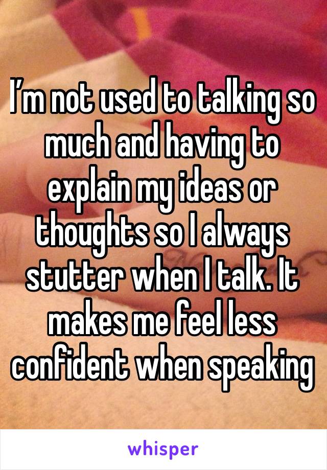 I’m not used to talking so much and having to explain my ideas or thoughts so I always stutter when I talk. It makes me feel less confident when speaking