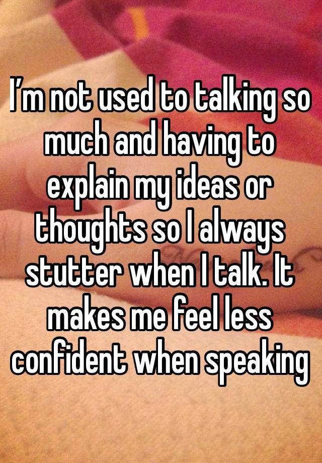 I’m not used to talking so much and having to explain my ideas or thoughts so I always stutter when I talk. It makes me feel less confident when speaking