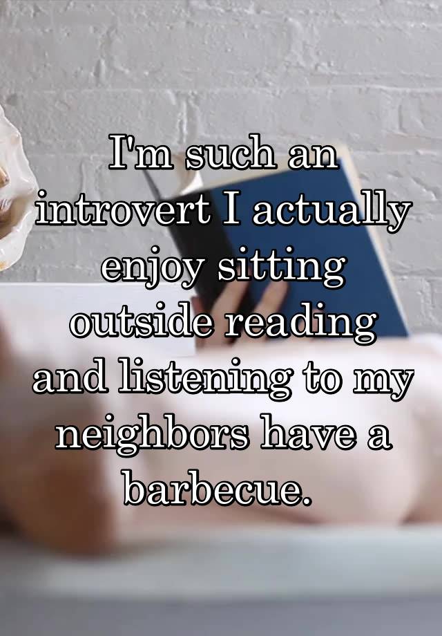 I'm such an introvert I actually enjoy sitting outside reading and listening to my neighbors have a barbecue. 