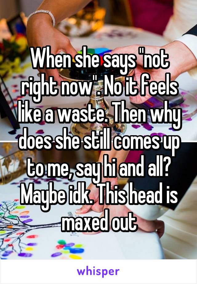 When she says "not right now". No it feels like a waste. Then why does she still comes up to me, say hi and all? Maybe idk. This head is maxed out