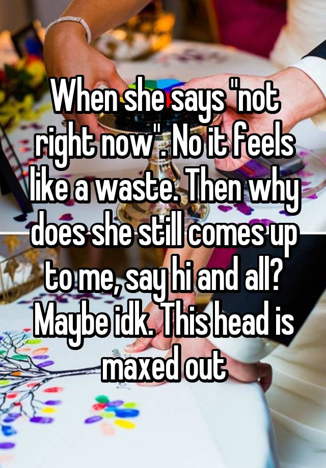 When she says "not right now". No it feels like a waste. Then why does she still comes up to me, say hi and all? Maybe idk. This head is maxed out