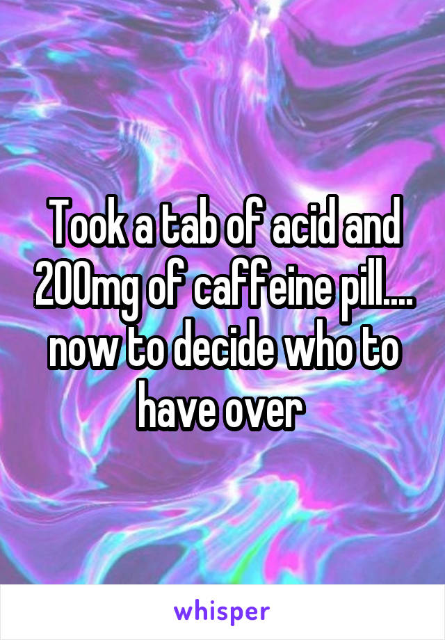 Took a tab of acid and 200mg of caffeine pill.... now to decide who to have over 