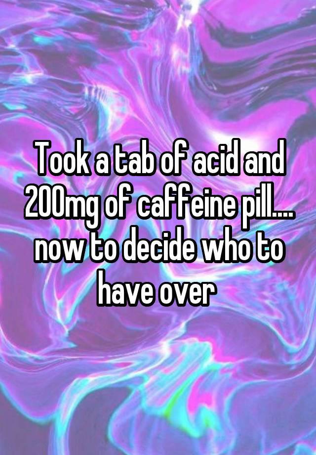 Took a tab of acid and 200mg of caffeine pill.... now to decide who to have over 