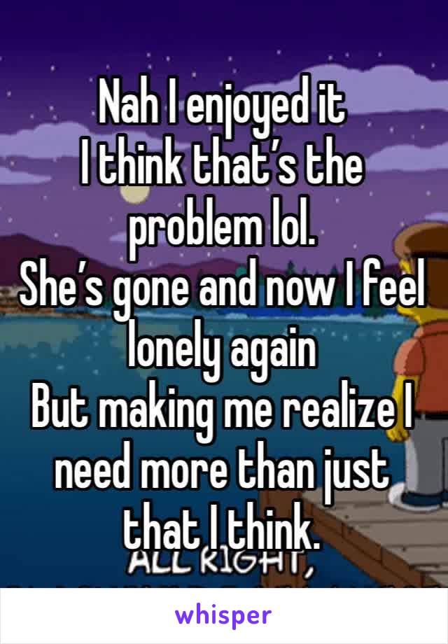 Nah I enjoyed it
I think that’s the problem lol.
She’s gone and now I feel lonely again
But making me realize I need more than just that I think.