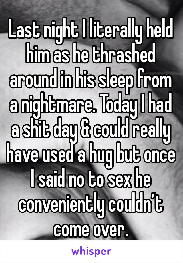 Last night I literally held him as he thrashed around in his sleep from a nightmare. Today I had a shit day & could really have used a hug but once I said no to sex he conveniently couldn’t come over.