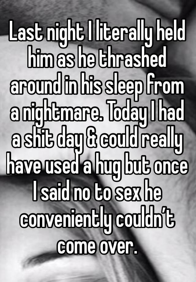 Last night I literally held him as he thrashed around in his sleep from a nightmare. Today I had a shit day & could really have used a hug but once I said no to sex he conveniently couldn’t come over.