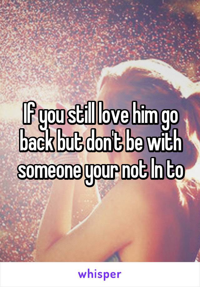 If you still love him go back but don't be with someone your not In to