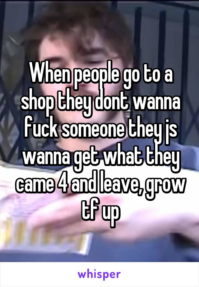 When people go to a shop they dont wanna fuck someone they js wanna get what they came 4 and leave, grow tf up